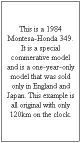 Text Box: This is a 1984 Montesa-Honda 349. It is a special commerative model and is a one-year-only model that was sold only in England and Japan. This example is all original with only 120km on the clock.
