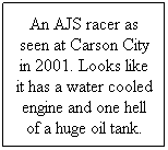 Text Box: An AJS racer as seen at Carson City in 2001. Looks like it has a water cooled engine and one hell of a huge oil tank.
