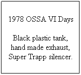 Text Box: 1978 OSSA VI Days
Black plastic tank, hand made exhaust, Super Trapp silencer.

