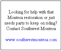 Text Box: Looking for help with that Montesa restoration or just needs parts to keep on riding? Contact Southwest Montesa
www.southwestmontesa.com
